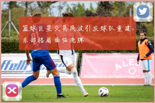 篮球巨星交易风波引发球队重建，东部格局面临洗牌