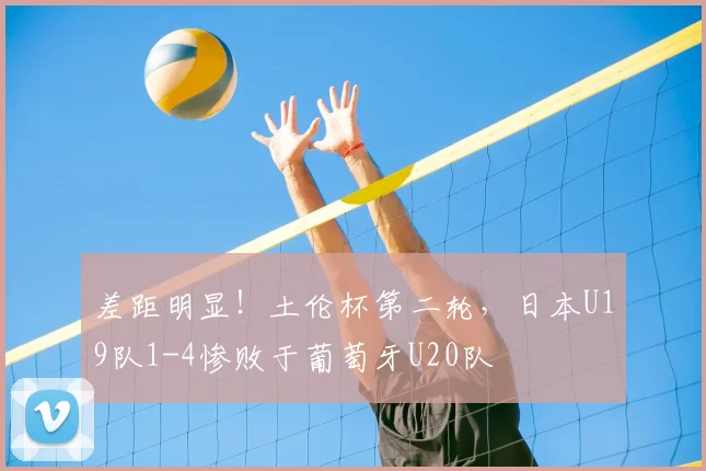 差距明显！土伦杯第二轮，日本U19队1-4惨败于葡萄牙U20队