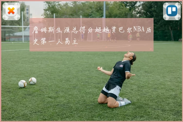 詹姆斯生涯总得分超越贾巴尔NBA历史第一人易主