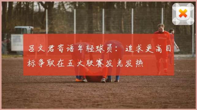 吕文君寄语年轻球员：追求更高目标争取在五大联赛发光发热