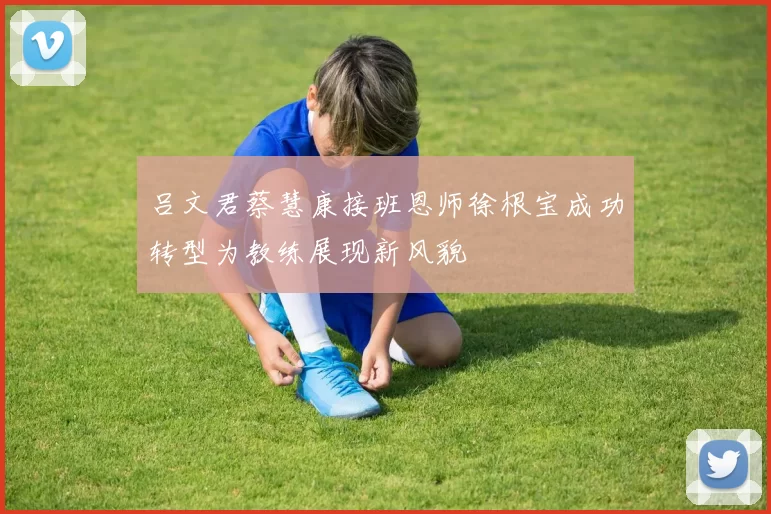 吕文君蔡慧康接班恩师徐根宝成功转型为教练展现新风貌