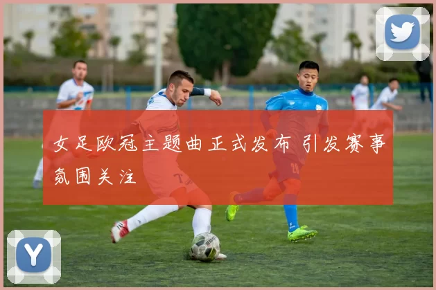女足欧冠主题曲正式发布 引发赛事氛围关注