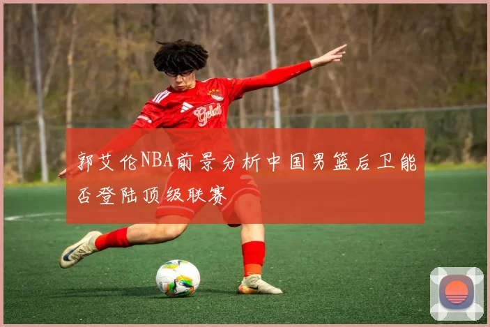 郭艾伦NBA前景分析中国男篮后卫能否登陆顶级联赛