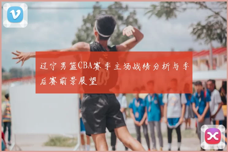 辽宁男篮CBA赛季主场战绩分析与季后赛前景展望