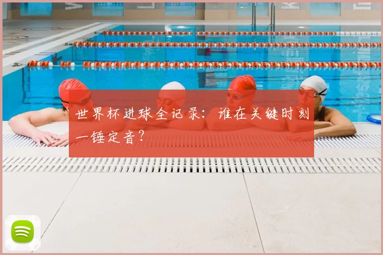 世界杯进球全记录:谁在关键时刻一锤定音?