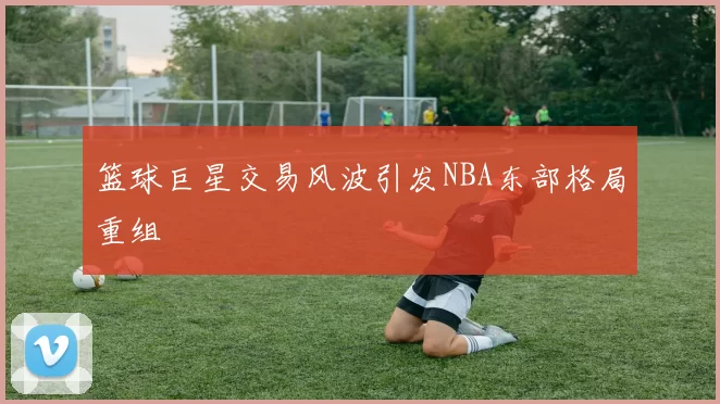 篮球巨星交易风波引发NBA东部格局重组