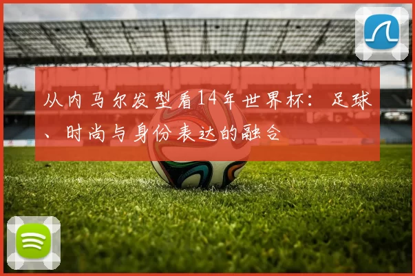 从内马尔发型看14年世界杯:足球、时尚与身份表达的融合