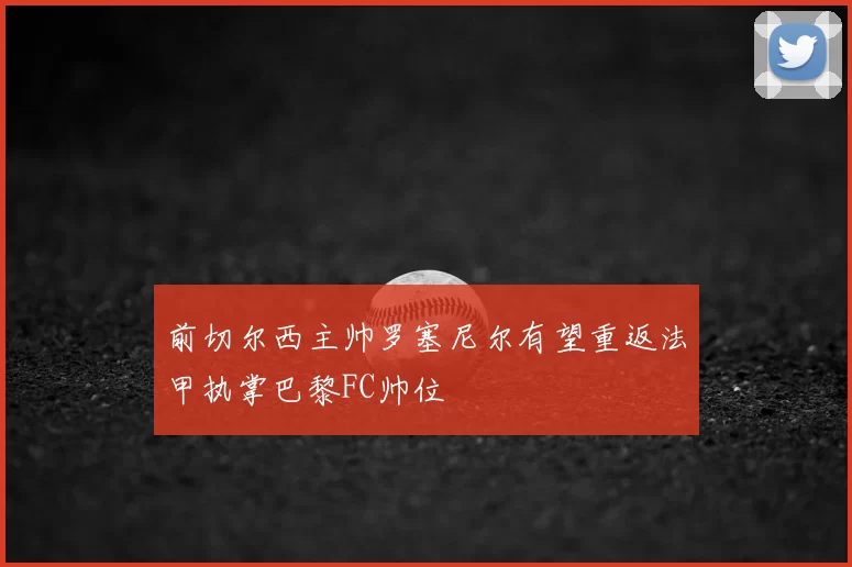 前切尔西主帅罗塞尼尔有望重返法甲执掌巴黎FC帅位
