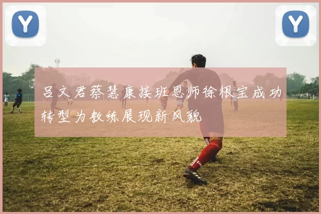 吕文君蔡慧康接班恩师徐根宝成功转型为教练展现新风貌