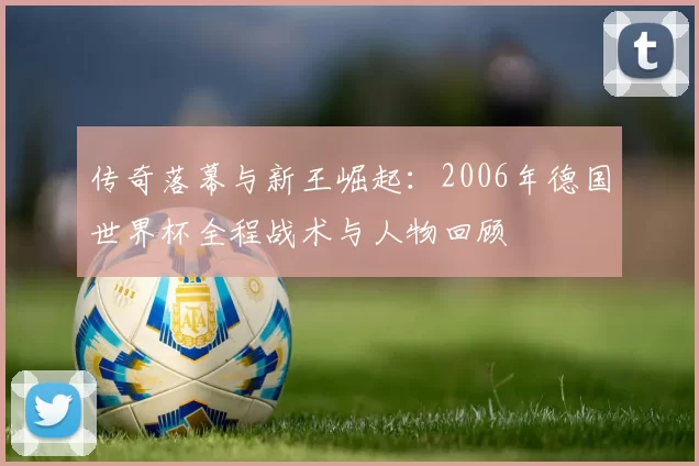 传奇落幕与新王崛起：2006年德国世界杯全程战术与人物回顾