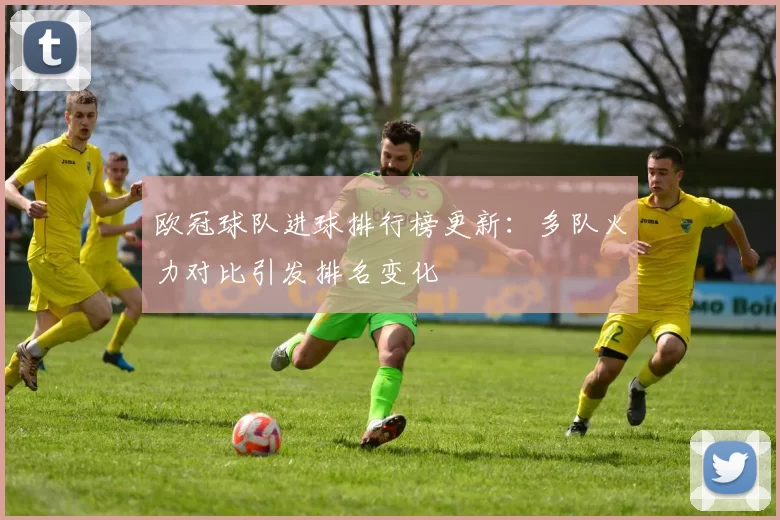 欧冠球队进球排行榜更新：多队火力对比引发排名变化