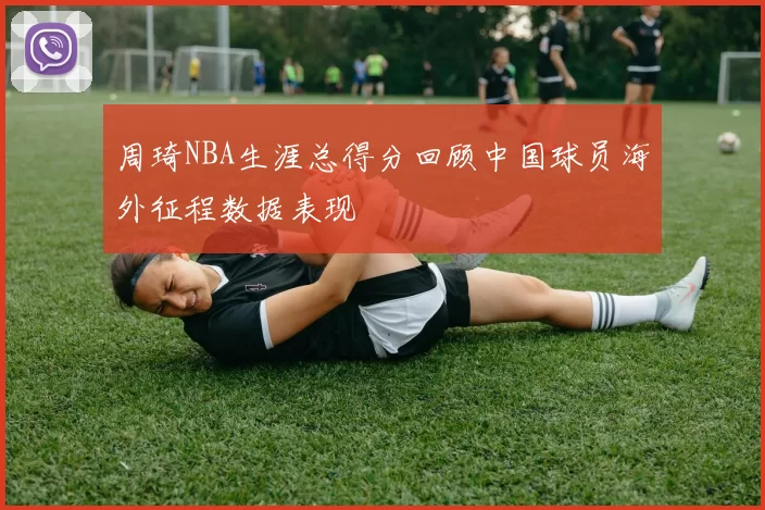 周琦NBA生涯总得分回顾中国球员海外征程数据表现
