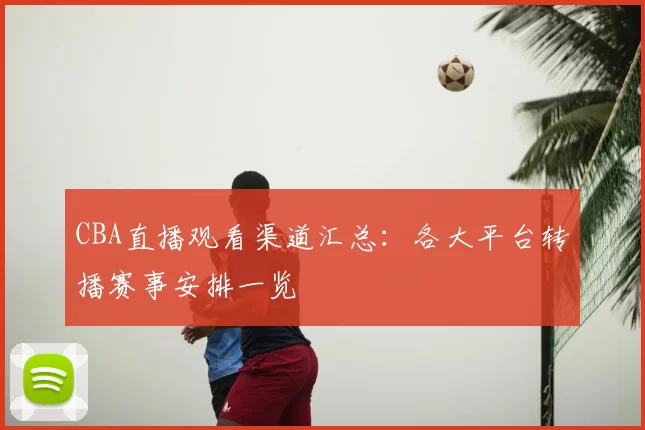 CBA直播观看渠道汇总:各大平台转播赛事安排一览