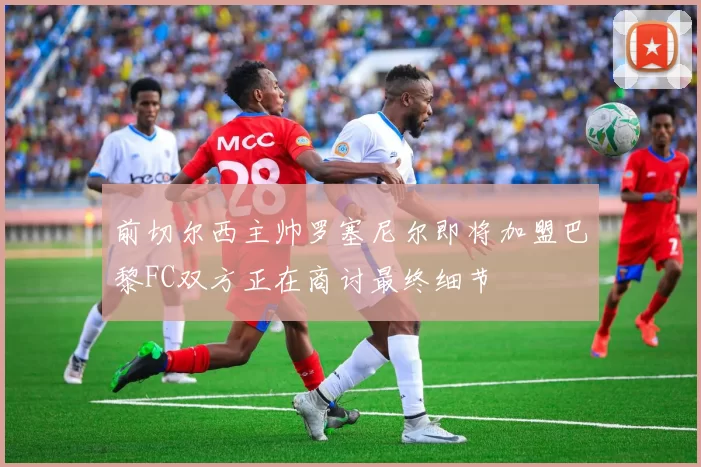 前切尔西主帅罗塞尼尔即将加盟巴黎FC双方正在商讨最终细节