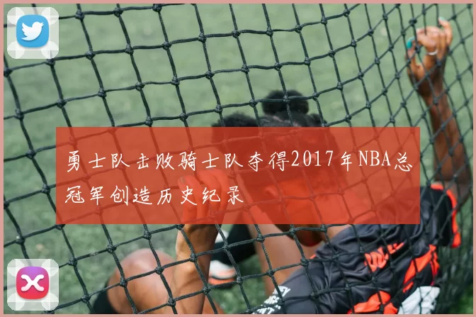 勇士队击败骑士队夺得2017年NBA总冠军创造历史纪录