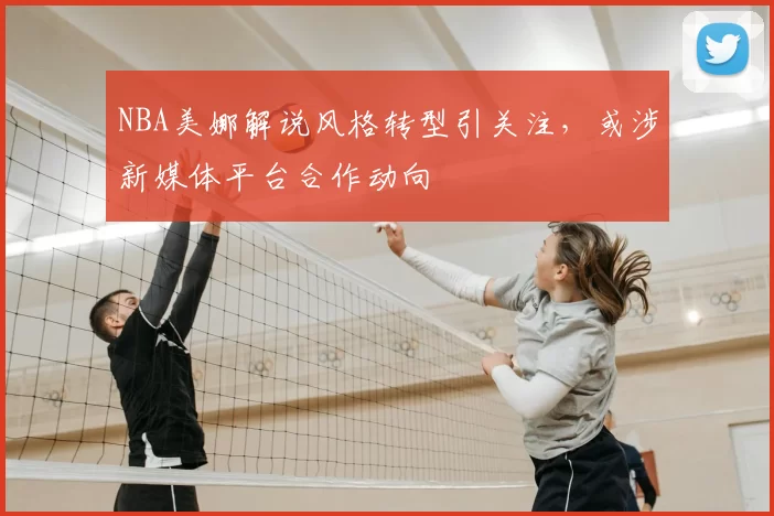 NBA美娜解说风格转型引关注，或涉新媒体平台合作动向