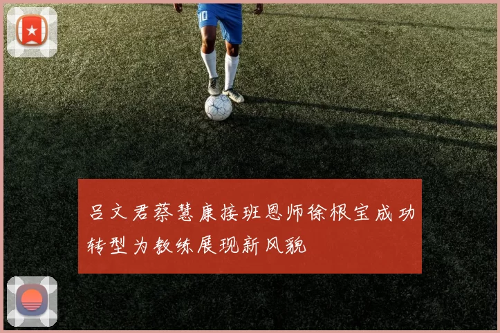 吕文君蔡慧康接班恩师徐根宝成功转型为教练展现新风貌
