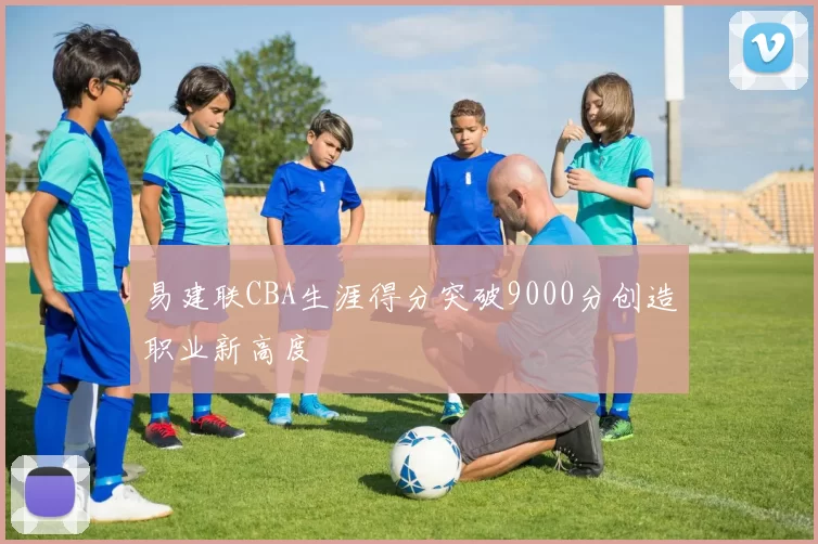 易建联CBA生涯得分突破9000分创造职业新高度