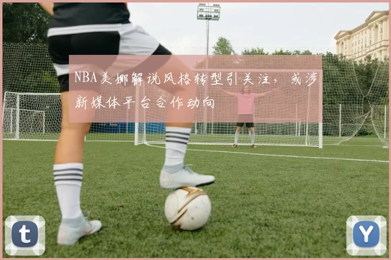 NBA美娜解说风格转型引关注，或涉新媒体平台合作动向
