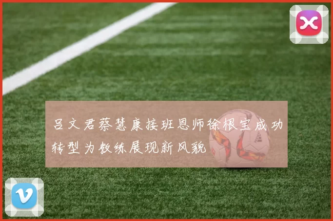 吕文君蔡慧康接班恩师徐根宝成功转型为教练展现新风貌