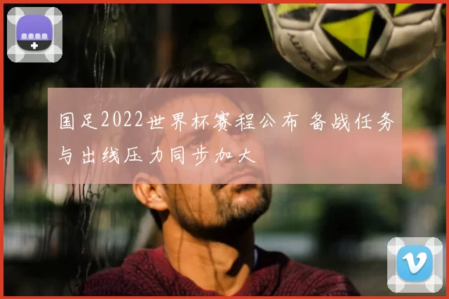 国足2022世界杯赛程公布 备战任务与出线压力同步加大