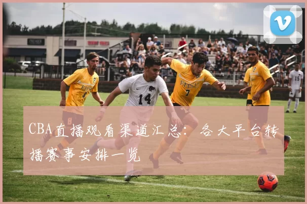 CBA直播观看渠道汇总:各大平台转播赛事安排一览