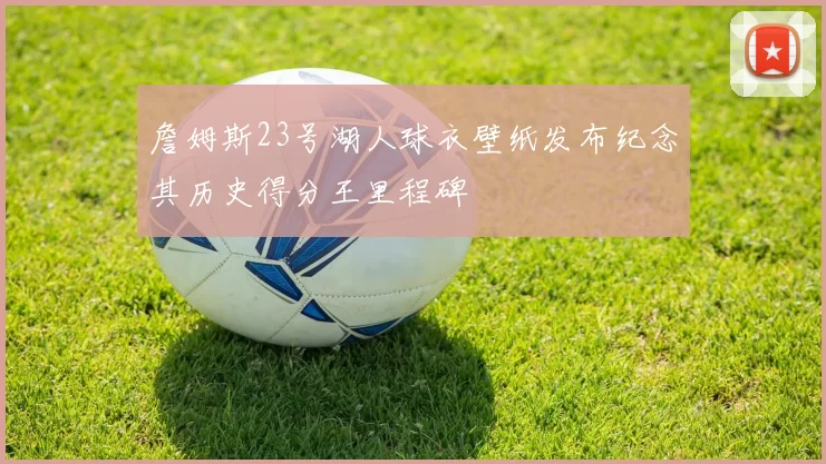詹姆斯23号湖人球衣壁纸发布纪念其历史得分王里程碑