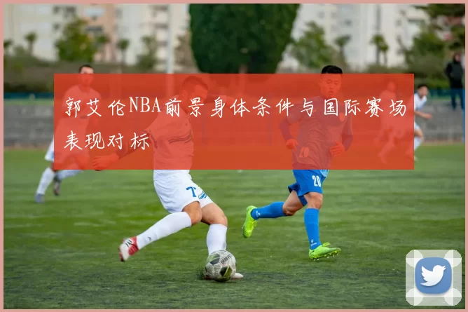 郭艾伦NBA前景身体条件与国际赛场表现对标