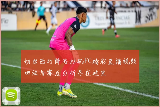 切尔西对阵洛杉矶FC精彩直播视频回放与赛后分析尽在这里