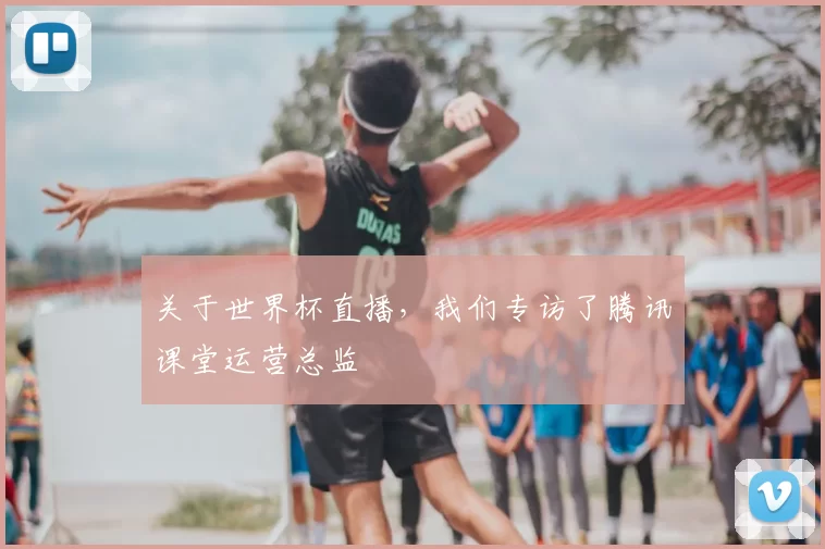 关于世界杯直播，我们专访了腾讯课堂运营总监