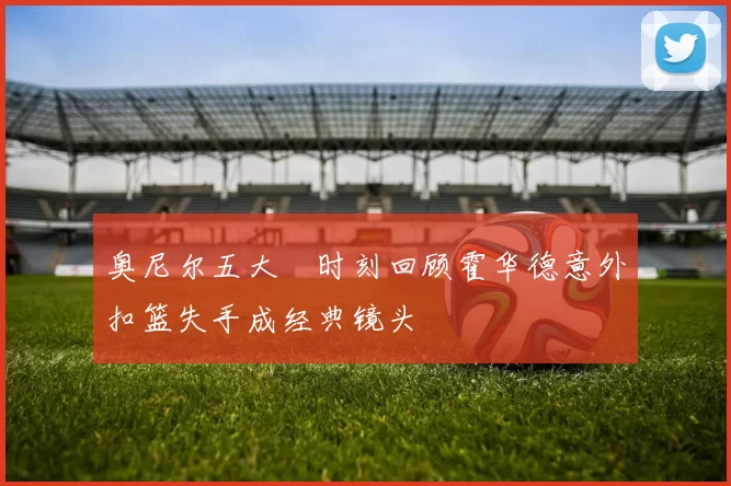 奥尼尔五大囧时刻回顾霍华德意外扣篮失手成经典镜头