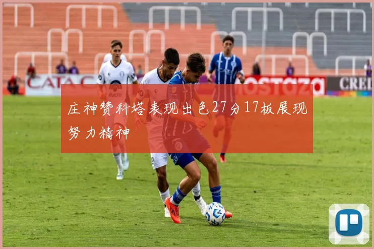 庄神赞科塔表现出色27分17板展现努力精神