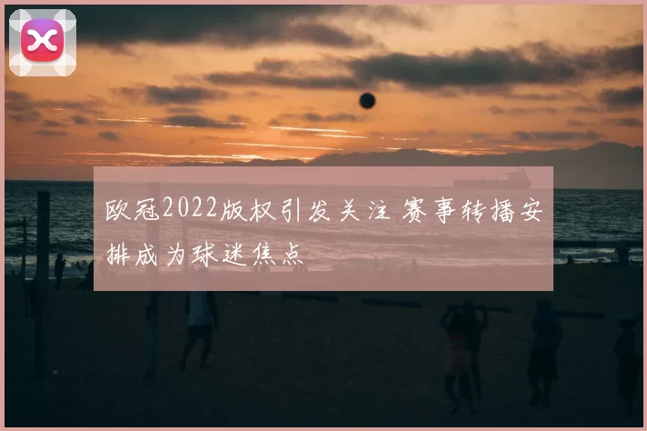 欧冠2022版权引发关注 赛事转播安排成为球迷焦点