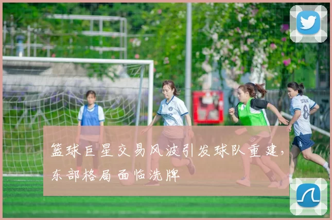 篮球巨星交易风波引发球队重建，东部格局面临洗牌