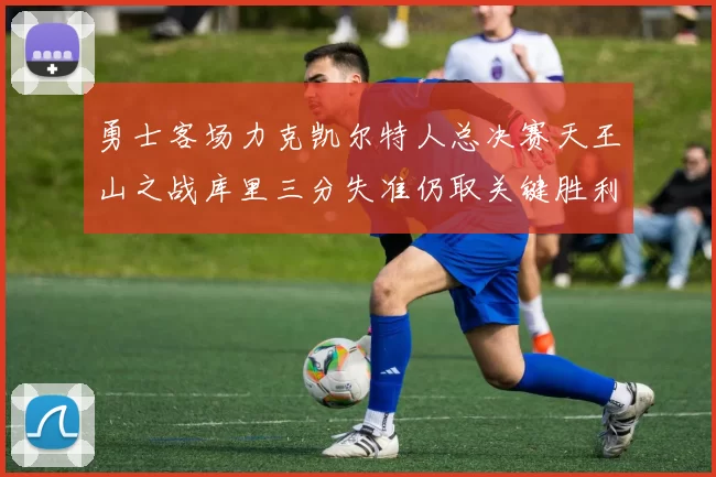勇士客场力克凯尔特人总决赛天王山之战库里三分失准仍取关键胜利