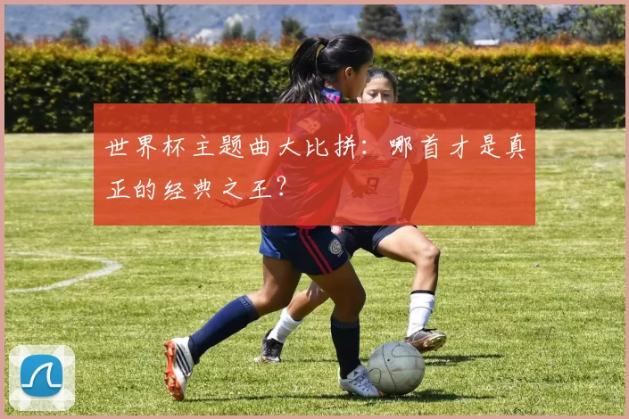 世界杯主题曲大比拼：哪首才是真正的经典之王？