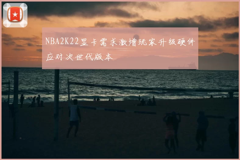 NBA2K22显卡需求激增玩家升级硬件应对次世代版本