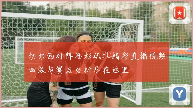 切尔西对阵洛杉矶FC精彩直播视频回放与赛后分析尽在这里