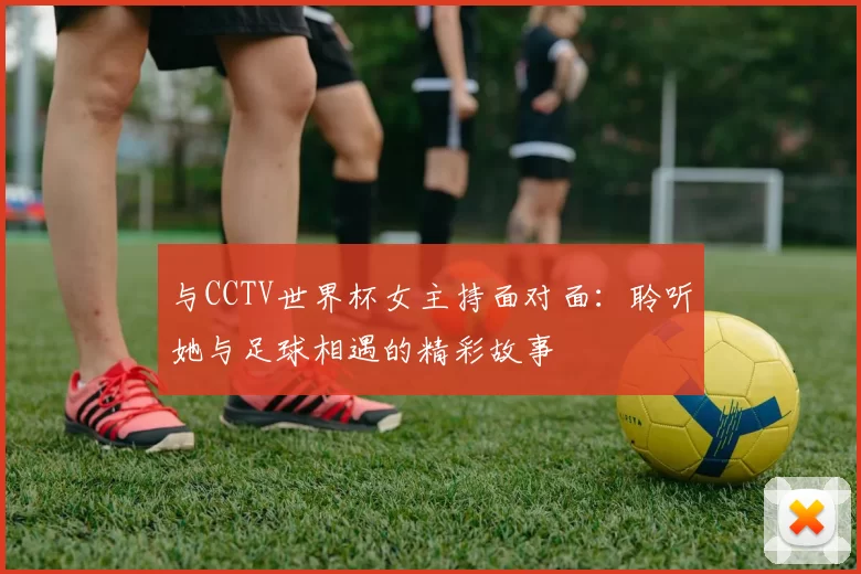 与CCTV世界杯女主持面对面：聆听她与足球相遇的精彩故事