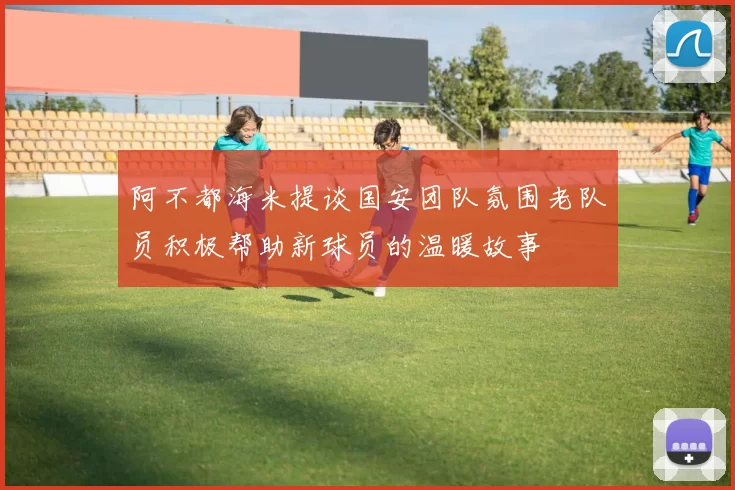 阿不都海米提谈国安团队氛围老队员积极帮助新球员的温暖故事