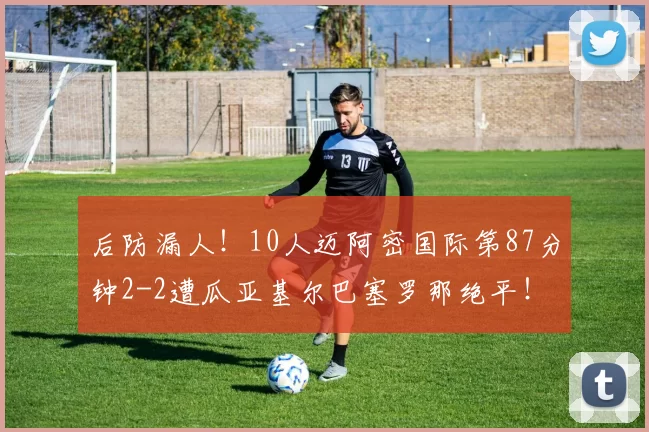 后防漏人！10人迈阿密国际第87分钟2-2遭瓜亚基尔巴塞罗那绝平！