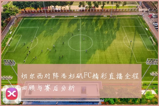 切尔西对阵洛杉矶FC精彩直播全程回顾与赛后分析