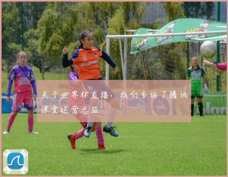 关于世界杯直播,我们专访了腾讯课堂运营总监