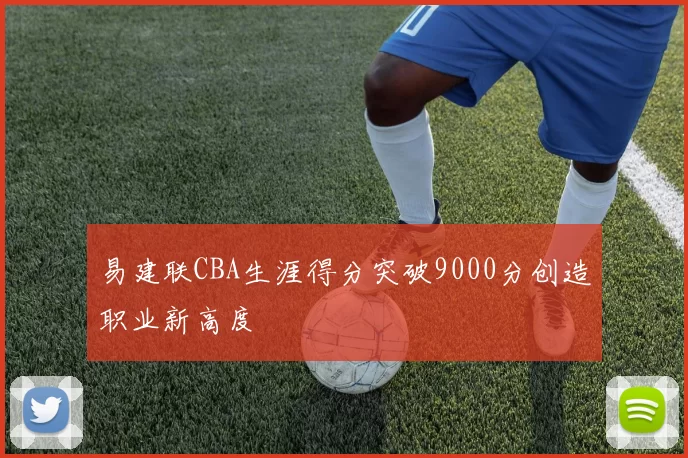 易建联CBA生涯得分突破9000分创造职业新高度