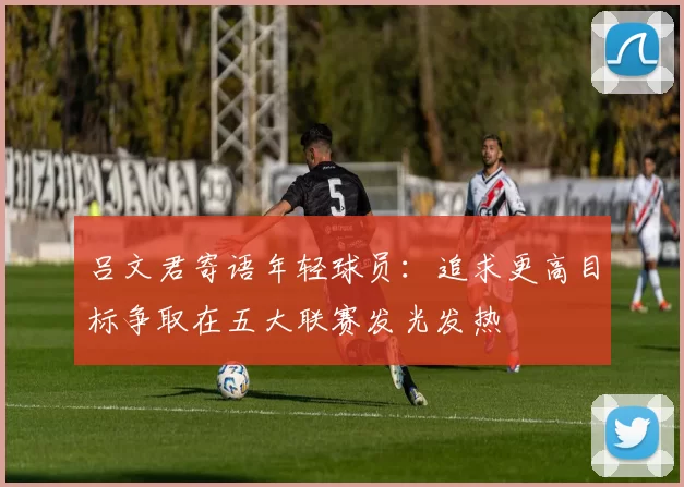 吕文君寄语年轻球员:追求更高目标争取在五大联赛发光发热