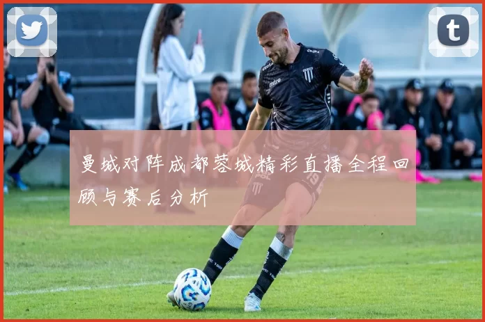 曼城对阵成都蓉城精彩直播全程回顾与赛后分析