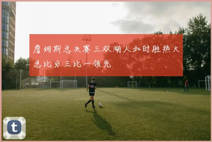 詹姆斯总决赛三双湖人加时胜热火总比分三比一领先