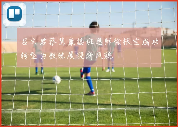 吕文君蔡慧康接班恩师徐根宝成功转型为教练展现新风貌