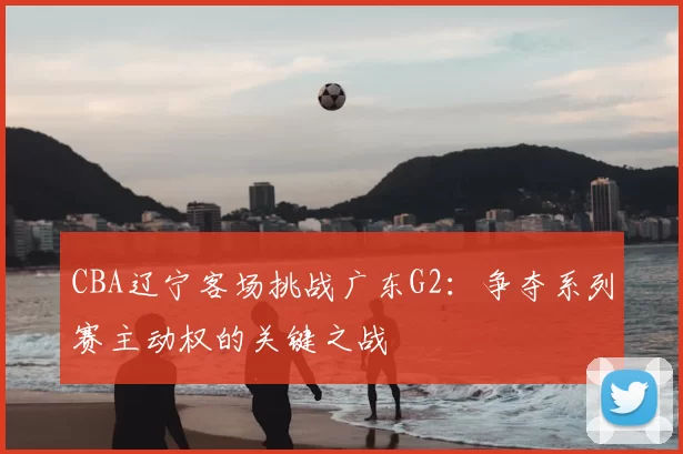 CBA辽宁客场挑战广东G2：争夺系列赛主动权的关键之战