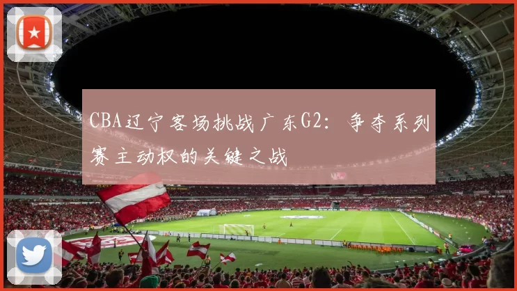 CBA辽宁客场挑战广东G2:争夺系列赛主动权的关键之战